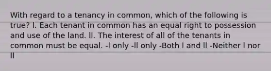 With regard to a tenancy in common, which of the following is true? l. Each tenant in common has an equal right to possession and use of the land. ll. The interest of all of the tenants in common must be equal. -l only -ll only -Both l and ll -Neither l nor ll