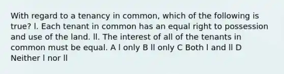 With regard to a tenancy in common, which of the following is true? l. Each tenant in common has an equal right to possession and use of the land. ll. The interest of all of the tenants in common must be equal. A l only B ll only C Both l and ll D Neither l nor ll