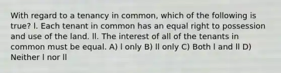 With regard to a tenancy in common, which of the following is true? l. Each tenant in common has an equal right to possession and use of the land. ll. The interest of all of the tenants in common must be equal. A) l only B) ll only C) Both l and ll D) Neither l nor ll