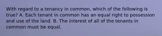 With regard to a tenancy in common, which of the following is true? A. Each tenant in common has an equal right to possession and use of the land. B. The interest of all of the tenants in common must be equal.