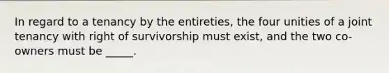 In regard to a tenancy by the entireties, the four unities of a joint tenancy with right of survivorship must exist, and the two co-owners must be _____.