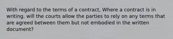 With regard to the terms of a contract, Where a contract is in writing, will the courts allow the parties to rely on any terms that are agreed between them but not embodied in the written document?