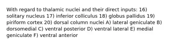 With regard to thalamic nuclei and their direct inputs: 16) solitary nucleus 17) inferior colliculus 18) globus pallidus 19) piriform cortex 20) dorsal column nuclei A) lateral geniculate B) dorsomedial C) ventral posterior D) ventral lateral E) medial geniculate F) ventral anterior