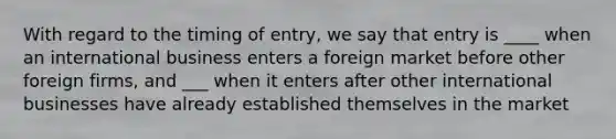 With regard to the timing of entry, we say that entry is ____ when an international business enters a foreign market before other foreign firms, and ___ when it enters after other international businesses have already established themselves in the market