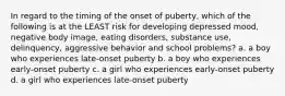 In regard to the timing of the onset of puberty, which of the following is at the LEAST risk for developing depressed mood, negative body image, eating disorders, substance use, delinquency, aggressive behavior and school problems? a. a boy who experiences late-onset puberty b. a boy who experiences early-onset puberty c. a girl who experiences early-onset puberty d. a girl who experiences late-onset puberty