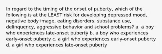 In regard to the timing of the onset of puberty, which of the following is at the LEAST risk for developing depressed mood, negative body image, eating disorders, substance use, delinquency, aggressive behavior and school problems? a. a boy who experiences late-onset puberty b. a boy who experiences early-onset puberty c. a girl who experiences early-onset puberty d. a girl who experiences late-onset puberty