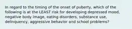 In regard to the timing of the onset of puberty, which of the following is at the LEAST risk for developing depressed mood, negative body image, eating disorders, substance use, delinquency, aggressive behavior and school problems?