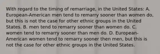 With regard to the timing of remarriage, in the United States: A. European-American men tend to remarry sooner than women do, but this is not the case for other ethnic groups in the United States. B. men tend to remarry sooner than women do. C. women tend to remarry sooner than men do. D. European-American women tend to remarry sooner then men, but this is not the case for other ethnic groups in the United States.