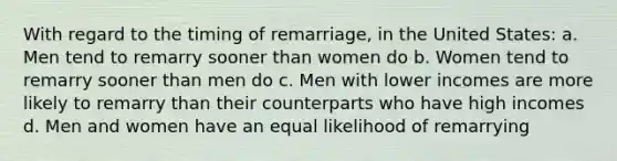 With regard to the timing of remarriage, in the United States: a. Men tend to remarry sooner than women do b. Women tend to remarry sooner than men do c. Men with lower incomes are more likely to remarry than their counterparts who have high incomes d. Men and women have an equal likelihood of remarrying