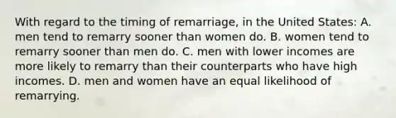 With regard to the timing of remarriage, in the United States: A. men tend to remarry sooner than women do. B. women tend to remarry sooner than men do. C. men with lower incomes are more likely to remarry than their counterparts who have high incomes. D. men and women have an equal likelihood of remarrying.