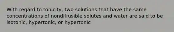 With regard to tonicity, two solutions that have the same concentrations of nondiffusible solutes and water are said to be isotonic, hypertonic, or hypertonic