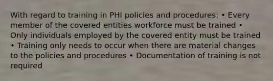 With regard to training in PHI policies and procedures: • Every member of the covered entities workforce must be trained • Only individuals employed by the covered entity must be trained • Training only needs to occur when there are material changes to the policies and procedures • Documentation of training is not required