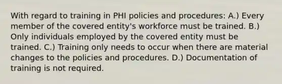 With regard to training in PHI policies and procedures: A.) Every member of the covered entity's workforce must be trained. B.) Only individuals employed by the covered entity must be trained. C.) Training only needs to occur when there are material changes to the policies and procedures. D.) Documentation of training is not required.