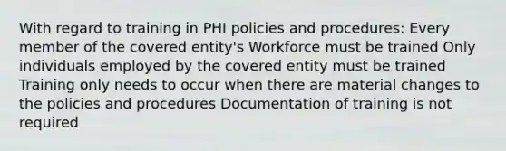 With regard to training in PHI policies and procedures: Every member of the covered entity's Workforce must be trained Only individuals employed by the covered entity must be trained Training only needs to occur when there are material changes to the policies and procedures Documentation of training is not required