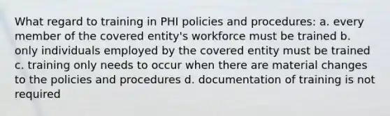 What regard to training in PHI policies and procedures: a. every member of the covered entity's workforce must be trained b. only individuals employed by the covered entity must be trained c. training only needs to occur when there are material changes to the policies and procedures d. documentation of training is not required