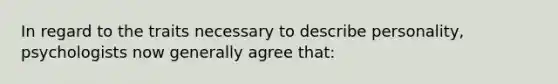 In regard to the traits necessary to describe personality, psychologists now generally agree that: