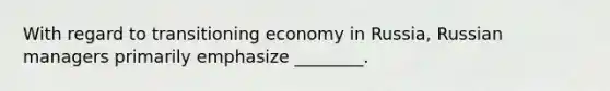 With regard to transitioning economy in Russia, Russian managers primarily emphasize ________.