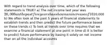 With regard to trend analysis over time, which of the following statements is TRUE? a) The net income last year was 20,000 an the past five years has shown an increase of 10% on average for each of the 5 years. The predicted net income for next year is still20,000 b) We often look at the past 5 years of financial statements to establish trends and then predict the future performance based on these trends c) To look at trends over time requires that we examine a financial statement at one point in time d) It is better to predict future performance by basing it solely on net income than on all the individual accounts