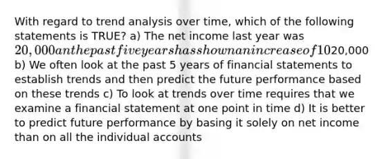 With regard to trend analysis over time, which of the following statements is TRUE? a) The net income last year was 20,000 an the past five years has shown an increase of 10% on average for each of the 5 years. The predicted net income for next year is still20,000 b) We often look at the past 5 years of financial statements to establish trends and then predict the future performance based on these trends c) To look at trends over time requires that we examine a financial statement at one point in time d) It is better to predict future performance by basing it solely on net income than on all the individual accounts