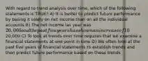 With regard to trend analysis over time, which of the following statements is TRUE? A) It is better to predict future performance by basing it solely on net income than on all the individual accounts B) The net income las year was 20,000 and the past five years has shown an increase of 10% on average for each of these five years. The predicted net income for next year is still20,000 C) To look at trends over time requires that we examine a financial statements at one point in time D) We often look at the past five years of financial statements to establish trends and then predict future performance based on these trends