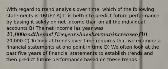 With regard to trend analysis over time, which of the following statements is TRUE? A) It is better to predict future performance by basing it solely on net income than on all the individual accounts B) The net income las year was 20,000 and the past five years has shown an increase of 10% on average for each of these five years. The predicted net income for next year is still20,000 C) To look at trends over time requires that we examine a financial statements at one point in time D) We often look at the past five years of financial statements to establish trends and then predict future performance based on these trends