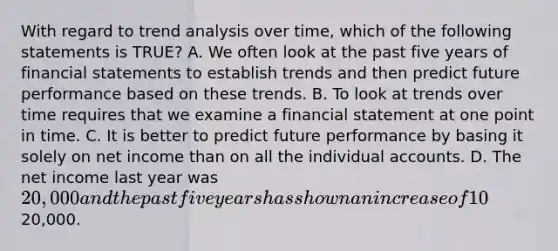 With regard to trend analysis over time, which of the following statements is TRUE? A. We often look at the past five years of financial statements to establish trends and then predict future performance based on these trends. B. To look at trends over time requires that we examine a financial statement at one point in time. C. It is better to predict future performance by basing it solely on net income than on all the individual accounts. D. The net income last year was 20,000 and the past five years has shown an increase of 10% on average for each of these five years. The predicted net income for next year is still20,000.