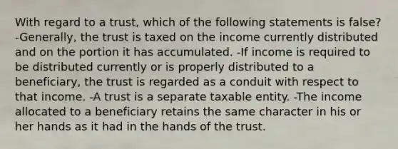 With regard to a trust, which of the following statements is false? -Generally, the trust is taxed on the income currently distributed and on the portion it has accumulated. -If income is required to be distributed currently or is properly distributed to a beneficiary, the trust is regarded as a conduit with respect to that income. -A trust is a separate taxable entity. -The income allocated to a beneficiary retains the same character in his or her hands as it had in the hands of the trust.