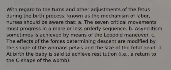 With regard to the turns and other adjustments of the fetus during the birth process, known as the mechanism of labor, nurses should be aware that: a. The seven critical movements must progress in a more or less orderly sequence. b. Asynclitism sometimes is achieved by means of the Leopold maneuver. c. The effects of the forces determining descent are modified by the shape of the womans pelvis and the size of the fetal head. d. At birth the baby is said to achieve restitution (i.e., a return to the C-shape of the womb).