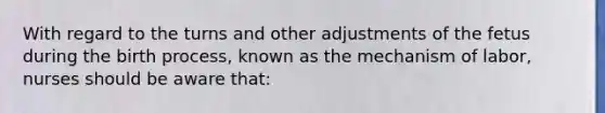 With regard to the turns and other adjustments of the fetus during the birth process, known as the mechanism of labor, nurses should be aware that: