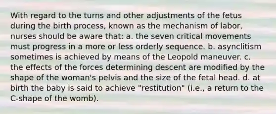 With regard to the turns and other adjustments of the fetus during the birth process, known as the mechanism of labor, nurses should be aware that: a. the seven critical movements must progress in a more or less orderly sequence. b. asynclitism sometimes is achieved by means of the Leopold maneuver. c. the effects of the forces determining descent are modified by the shape of the woman's pelvis and the size of the fetal head. d. at birth the baby is said to achieve "restitution" (i.e., a return to the C-shape of the womb).