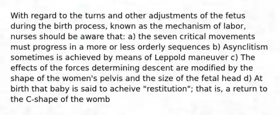 With regard to the turns and other adjustments of the fetus during the birth process, known as the mechanism of labor, nurses should be aware that: a) the seven critical movements must progress in a more or less orderly sequences b) Asynclitism sometimes is achieved by means of Leppold maneuver c) The effects of the forces determining descent are modified by the shape of the women's pelvis and the size of the fetal head d) At birth that baby is said to acheive "restitution"; that is, a return to the C-shape of the womb