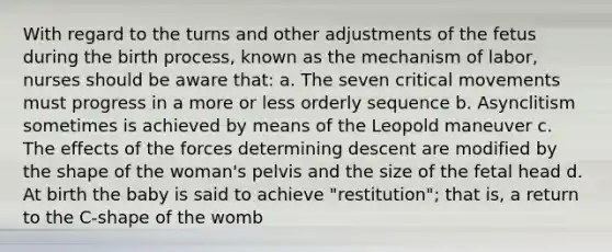 With regard to the turns and other adjustments of the fetus during the birth process, known as the mechanism of labor, nurses should be aware that: a. The seven critical movements must progress in a more or less orderly sequence b. Asynclitism sometimes is achieved by means of the Leopold maneuver c. The effects of the forces determining descent are modified by the shape of the woman's pelvis and the size of the fetal head d. At birth the baby is said to achieve "restitution"; that is, a return to the C-shape of the womb