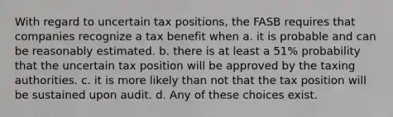 With regard to uncertain tax positions, the FASB requires that companies recognize a tax benefit when a. it is probable and can be reasonably estimated. b. there is at least a 51% probability that the uncertain tax position will be approved by the taxing authorities. c. it is more likely than not that the tax position will be sustained upon audit. d. Any of these choices exist.