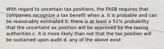 With regard to uncertain tax positions, the FASB requires that companies recognize a tax benefit when a. it is probable and can be reasonably estimated b. there is at least a 51% probability that the uncertaint ax position will be approved by the taxing authorities c. it is more likely than not that the tax position will be sustained upon audit d. any of the above exist