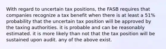 With regard to uncertain tax positions, the FASB requires that companies recognize a tax benefit when there is at least a 51% probability that the uncertain tax position will be approved by the taxing authorities. it is probable and can be reasonably estimated. it is more likely than not that the tax position will be sustained upon audit. any of the above exist.