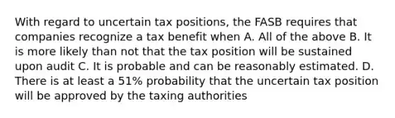 With regard to uncertain tax positions, the FASB requires that companies recognize a tax benefit when A. All of the above B. It is more likely than not that the tax position will be sustained upon audit C. It is probable and can be reasonably estimated. D. There is at least a 51% probability that the uncertain tax position will be approved by the taxing authorities