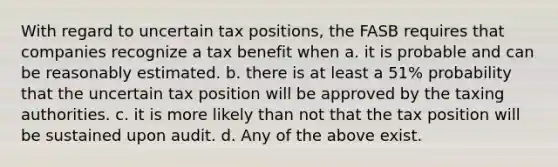 With regard to uncertain tax positions, the FASB requires that companies recognize a tax benefit when a. it is probable and can be reasonably estimated. b. there is at least a 51% probability that the uncertain tax position will be approved by the taxing authorities. c. it is more likely than not that the tax position will be sustained upon audit. d. Any of the above exist.