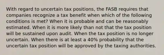 With regard to uncertain tax positions, the FASB requires that companies recognize a tax benefit when which of the following conditions is met? When it is probable and can be reasonably estimated. When it is more likely than not that the tax position will be sustained upon audit. When the tax position is no longer uncertain. When there is at least a 40% probability that the uncertain tax position will be approved by the taxing authorities.