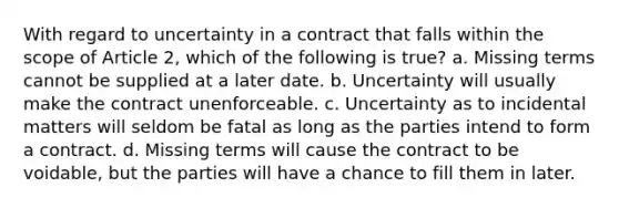 With regard to uncertainty in a contract that falls within the scope of Article 2, which of the following is true? a. Missing terms cannot be supplied at a later date. b. Uncertainty will usually make the contract unenforceable. c. Uncertainty as to incidental matters will seldom be fatal as long as the parties intend to form a contract. d. Missing terms will cause the contract to be voidable, but the parties will have a chance to fill them in later.