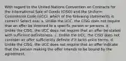 With regard to the United Nations Convention on Contracts for the International Sale of Goods (CISG) and the Uniform Commercial Code (UCC), which of the following statements is correct? Select one: a. Unlike the UCC, the CISG does not require that an offer be directed to a specific person or persons. b. Unlike the CISG, the UCC does not require that an offer be stated with sufficient definiteness. c. Unlike the UCC, the CISG does not consider an offer sufficiently definite if it lacks price terms. d. Unlike the CISG, the UCC does not require that an offer indicate that the person making the offer intends to be bound by the agreement.