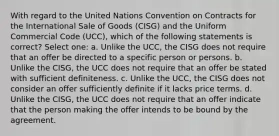 With regard to the United Nations Convention on Contracts for the International Sale of Goods (CISG) and the Uniform Commercial Code (UCC), which of the following statements is correct? Select one: a. Unlike the UCC, the CISG does not require that an offer be directed to a specific person or persons. b. Unlike the CISG, the UCC does not require that an offer be stated with sufficient definiteness. c. Unlike the UCC, the CISG does not consider an offer sufficiently definite if it lacks price terms. d. Unlike the CISG, the UCC does not require that an offer indicate that the person making the offer intends to be bound by the agreement.