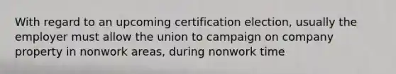 With regard to an upcoming certification election, usually the employer must allow the union to campaign on company property in nonwork areas, during nonwork time