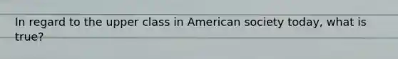In regard to the upper class in American society today, what is true?