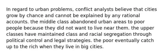 In regard to urban problems, conflict analysts believe that cities grow by chance and cannot be explained by any rational accounts. the middle class abandoned urban areas to poor people because they did not want to live near them. the upper classes have maintained class and racial segregation through political control and legal strategies. the poor eventually catch up to the rich when they live in big cities.