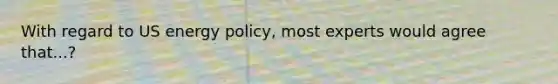 With regard to US energy policy, most experts would agree that...?