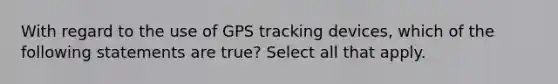 With regard to the use of GPS tracking devices, which of the following statements are true? Select all that apply.