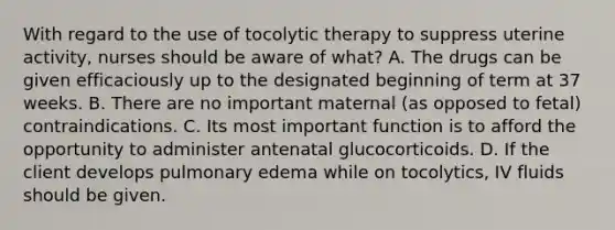 With regard to the use of tocolytic therapy to suppress uterine activity, nurses should be aware of what? A. The drugs can be given efficaciously up to the designated beginning of term at 37 weeks. B. There are no important maternal (as opposed to fetal) contraindications. C. Its most important function is to afford the opportunity to administer antenatal glucocorticoids. D. If the client develops pulmonary edema while on tocolytics, IV fluids should be given.