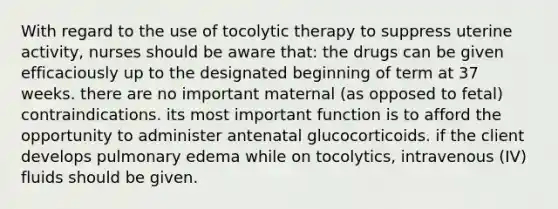 With regard to the use of tocolytic therapy to suppress uterine activity, nurses should be aware that: the drugs can be given efficaciously up to the designated beginning of term at 37 weeks. there are no important maternal (as opposed to fetal) contraindications. its most important function is to afford the opportunity to administer antenatal glucocorticoids. if the client develops pulmonary edema while on tocolytics, intravenous (IV) fluids should be given.