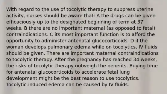 With regard to the use of tocolytic therapy to suppress uterine activity, nurses should be aware that: A the drugs can be given efficaciously up to the designated beginning of term at 37 weeks. B there are no important maternal (as opposed to fetal) contraindications. C its most important function is to afford the opportunity to administer antenatal glucocorticoids. D if the woman develops pulmonary edema while on tocolytics, IV fluids should be given. There are important maternal contraindications to tocolytic therapy. After the pregnancy has reached 34 weeks, the risks of tocolytic therapy outweigh the benefits. Buying time for antenatal glucocorticoids to accelerate fetal lung development might be the best reason to use tocolytics. Tocolytic-induced edema can be caused by IV fluids.