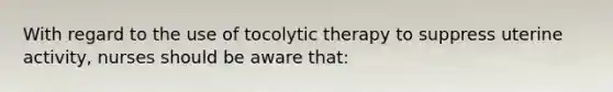 With regard to the use of tocolytic therapy to suppress uterine activity, nurses should be aware that: